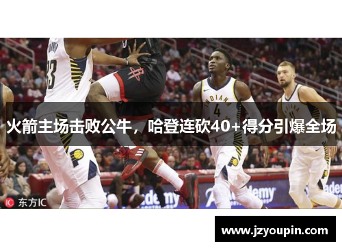 火箭主场击败公牛，哈登连砍40+得分引爆全场