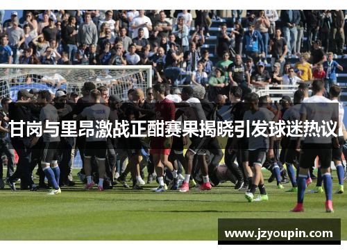 甘岗与里昂激战正酣赛果揭晓引发球迷热议