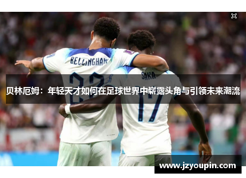 贝林厄姆：年轻天才如何在足球世界中崭露头角与引领未来潮流