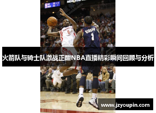 火箭队与骑士队激战正酣NBA直播精彩瞬间回顾与分析